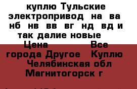 куплю Тульские электропривод  на, ва, нб, нв, вв, вг, нд, вд и так далие новые   › Цена ­ 85 500 - Все города Другое » Куплю   . Челябинская обл.,Магнитогорск г.